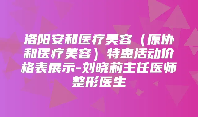 洛阳安和医疗美容(原协和医疗美容)特惠活动价格表展示-刘晓莉主任医师整形医生