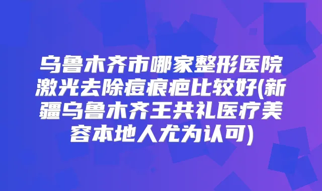乌鲁木齐市哪家整形医院激光去除痘痕疤比较好(新疆乌鲁木齐王共礼医疗美容本地人尤为认可)