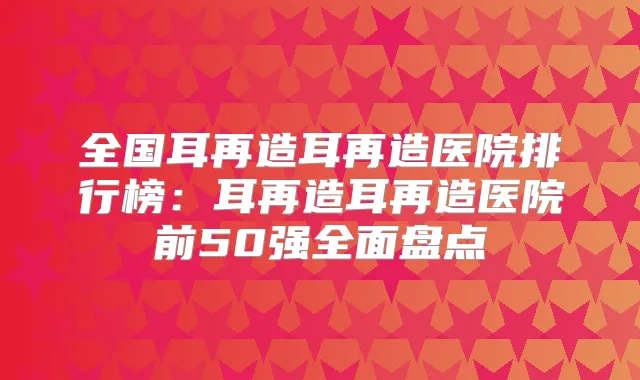 全国耳再造耳再造医院排行榜:耳再造耳再造医院前50强全面盘点