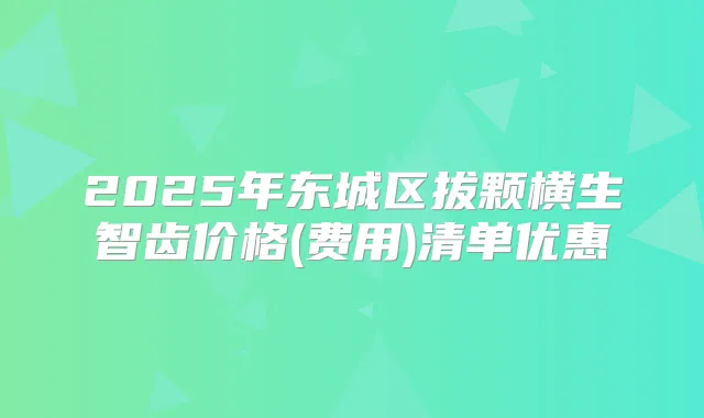 2025年东城区拔颗横生智齿价格(费用)清单优惠