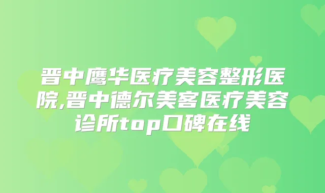晋中鹰华医疗美容整形医院,晋中德尔美客医疗美容诊所top口碑在线