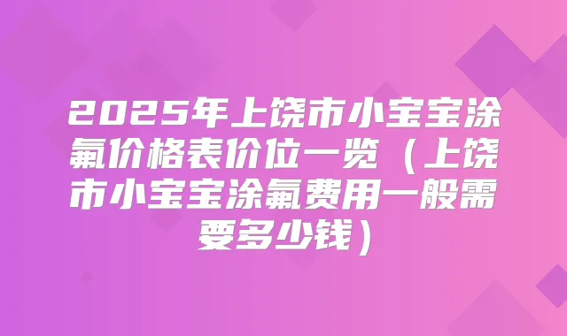 2025年上饶市小宝宝涂氟价格表价位一览(上饶市小宝宝涂氟费用一般需要多少钱)