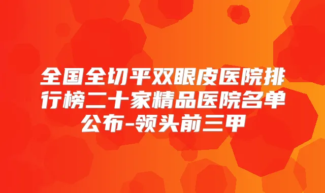 全国全切平双眼皮医院排行榜二十家精品医院名单公布-领头前三甲