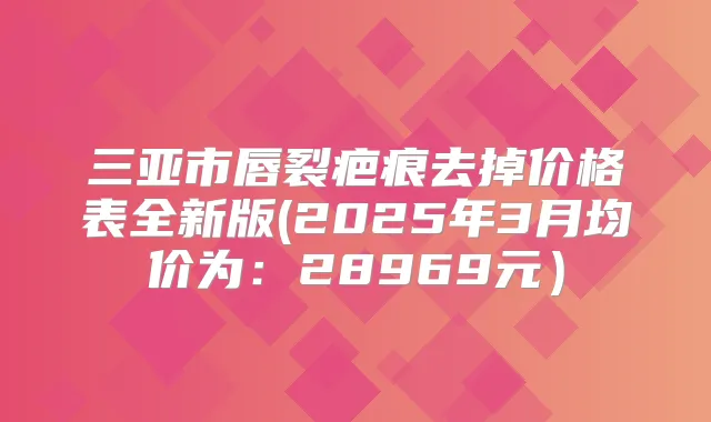 三亚市唇裂疤痕去掉价格表全新版(2025年3月均价为:28969元)