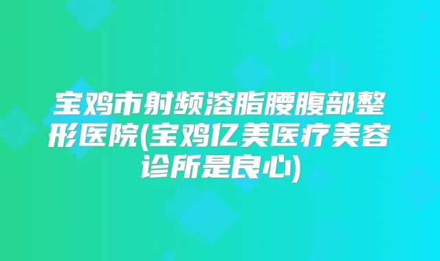 宝鸡市射频溶脂腰腹部整形医院(宝鸡亿美医疗美容诊所是良心)