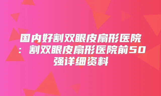 国内好割双眼皮扇形医院:割双眼皮扇形医院前50强详细资料