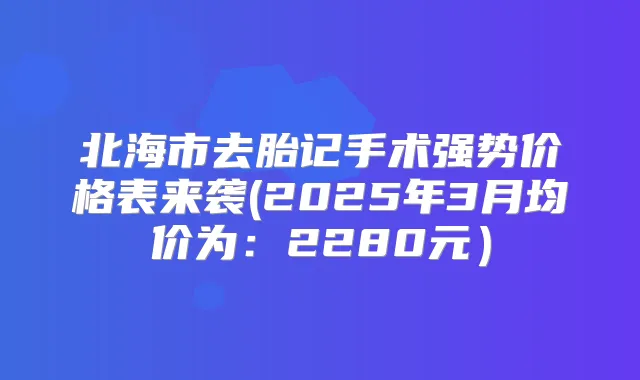 北海市去胎记手术强势价格表来袭(2025年3月均价为:2280元)