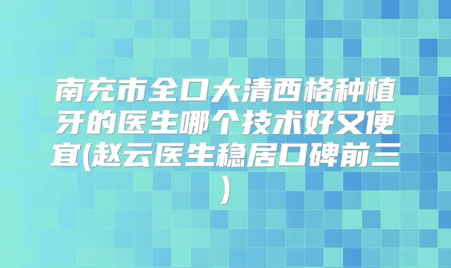 南充市全口大清西格种植牙的医生哪个技术好又便宜(赵云医生稳居口碑前三)