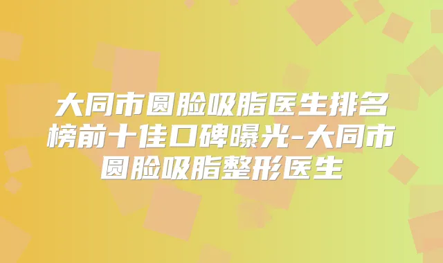 大同市圆脸吸脂医生排名榜前十佳口碑曝光-大同市圆脸吸脂整形医生