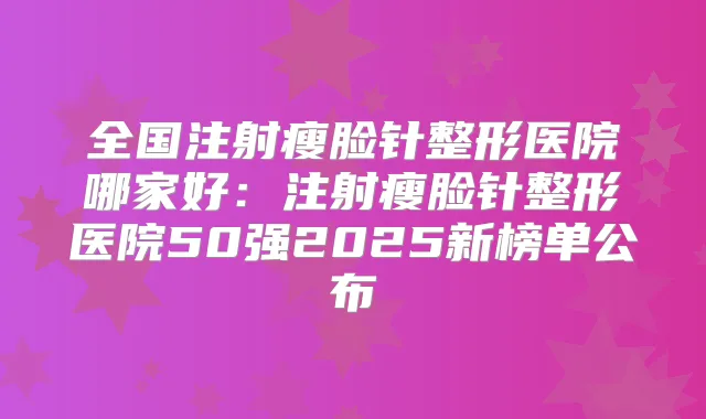 全国注射瘦脸针整形医院哪家好:注射瘦脸针整形医院50强2025新榜单公布