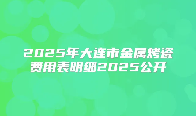 2025年大连市金属烤瓷费用表明细2025公开
