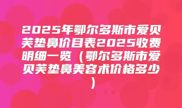 2025年鄂尔多斯市爱贝芙垫鼻价目表2025收费明细一览（鄂尔多斯市爱贝芙垫鼻美容术价格多少）