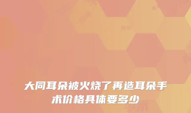 大同耳朵被火烧了再造耳朵手术价格具体要多少