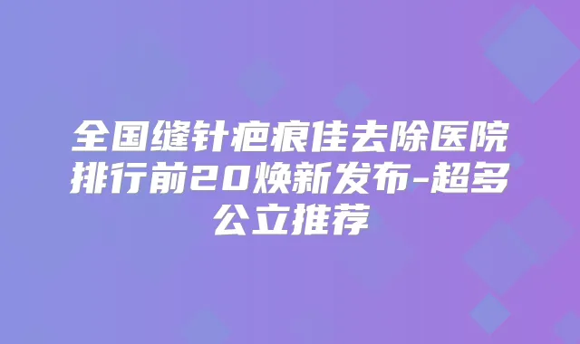 全国缝针疤痕佳去除医院排行前20焕新发布-超多公立推荐