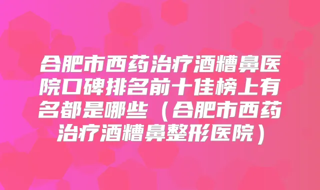 合肥市西药酒糟鼻医院口碑排名前十佳榜上有名都是哪些（合肥市西药酒糟鼻整形医院）