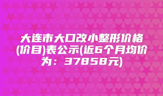 大连市大口改小整形价格(价目)表公示(近6个月均价为：37858元)