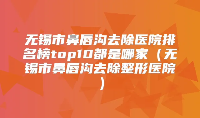 无锡市鼻唇沟去除医院排名榜top10都是哪家（无锡市鼻唇沟去除整形医院）