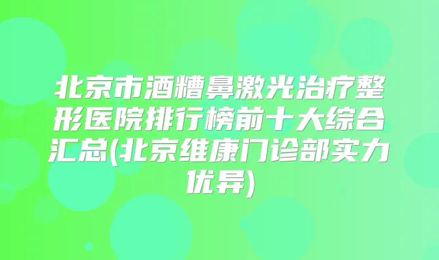 北京市酒糟鼻激光整形医院排行榜前十大综合汇总(北京维康门诊部实力优异)