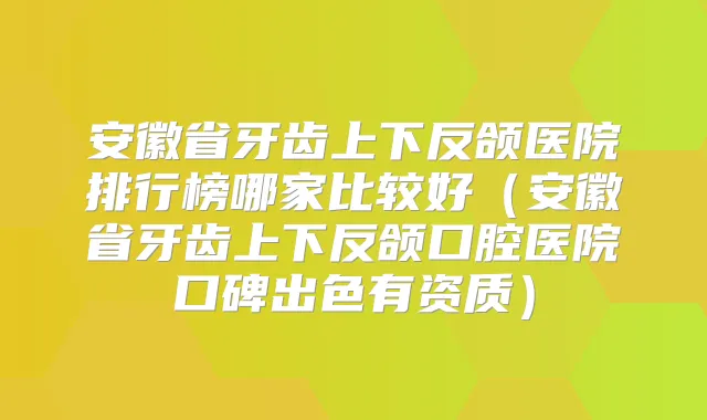 安徽省牙齿上下反颌医院排行榜哪家比较好(安徽省牙齿上下反颌口腔医院口碑出色有资质)