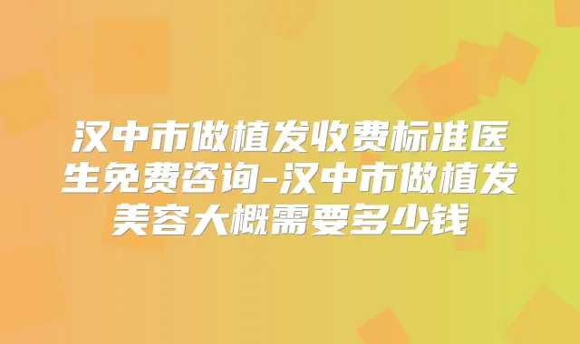汉中市做植发收费标准医生免费咨询-汉中市做植发美容大概需要多少钱