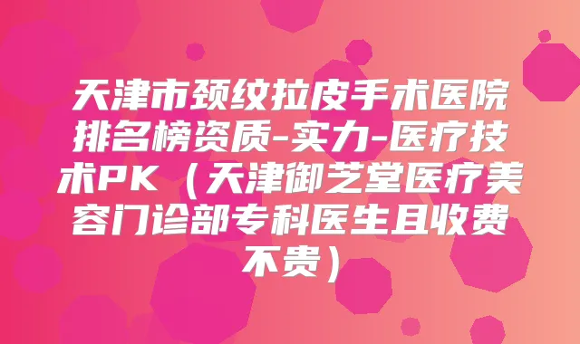 天津市颈纹拉皮手术医院排名榜资质-实力-医疗技术PK（天津御芝堂医疗美容门诊部专科医生且收费不贵）