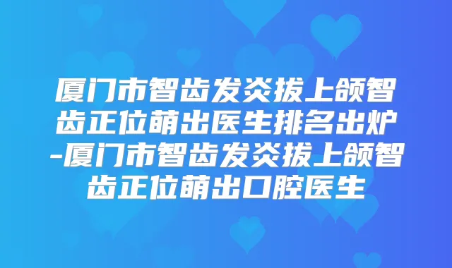 厦门市智齿发炎拔上颌智齿正位萌出医生排名出炉-厦门市智齿发炎拔上颌智齿正位萌出口腔医生