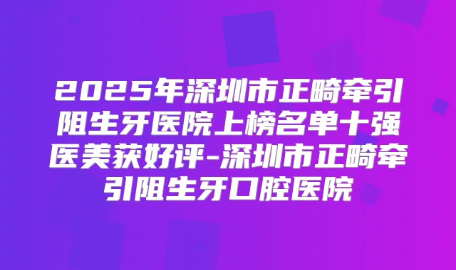 2025年深圳市正畸牵引阻生牙医院上榜名单十强医美获好评-深圳市正畸牵引阻生牙口腔医院