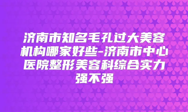 济南市知名毛孔过大美容机构哪家好些-济南市中心医院整形美容科综合实力强不强