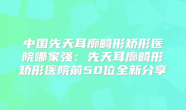 中国先天耳廓畸形矫形医院哪家强:先天耳廓畸形矫形医院前50位全新分享