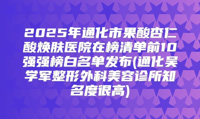 2025年通化市果酸杏仁酸焕肤医院在榜清单前10强强榜白名单发布(通化吴学军整形外科美容诊所知名度很高)