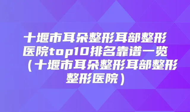 十堰市耳朵整形耳部整形医院top10排名靠谱一览（十堰市耳朵整形耳部整形整形医院）