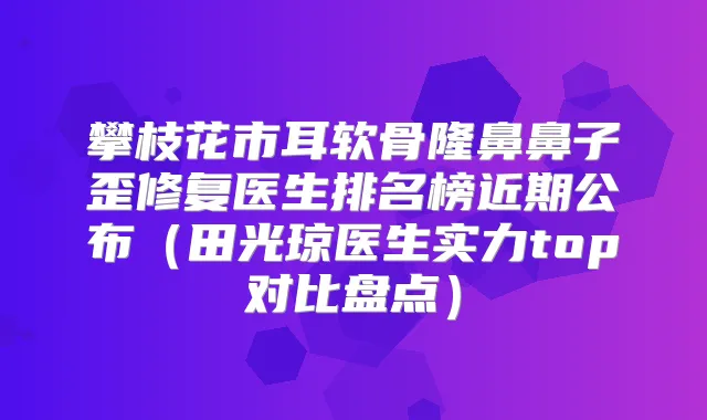 攀枝花市耳软骨隆鼻鼻子歪修复医生排名榜近期公布（田光琼医生实力top对比盘点）
