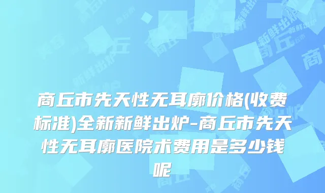 商丘市先天性无耳廓价格(收费标准)全新新鲜出炉-商丘市先天性无耳廓医院术费用是多少钱呢