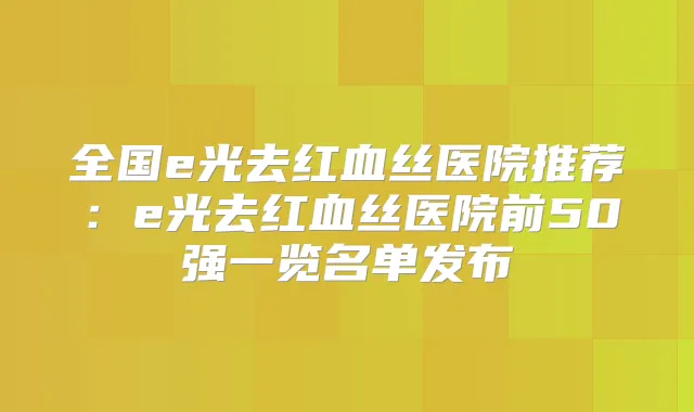 全国e光去红血丝医院推荐:e光去红血丝医院前50强一览名单发布