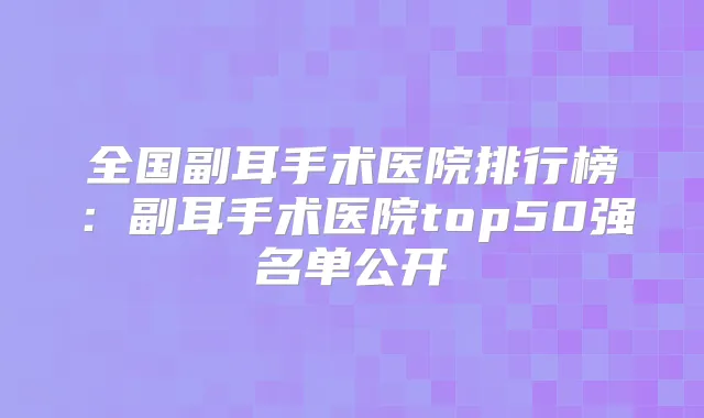 全国副耳手术医院排行榜：副耳手术医院top50强名单公开