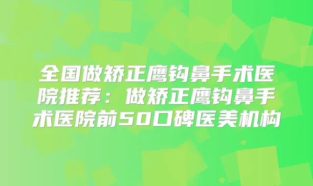 全国做矫正鹰钩鼻手术医院推荐:做矫正鹰钩鼻手术医院前50口碑医美机构