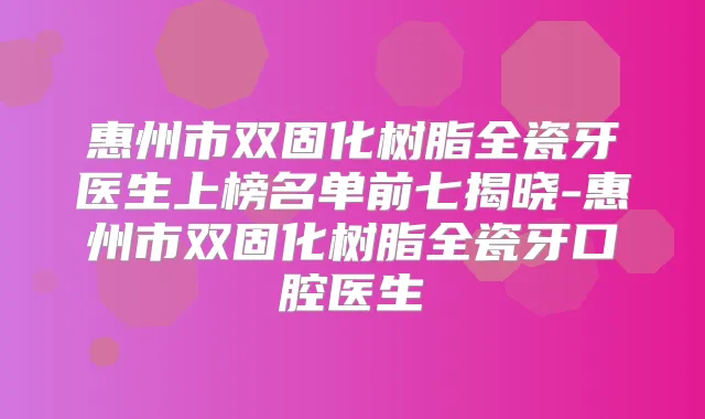 惠州市双固化树脂全瓷牙医生上榜名单前七揭晓-惠州市双固化树脂全瓷牙口腔医生