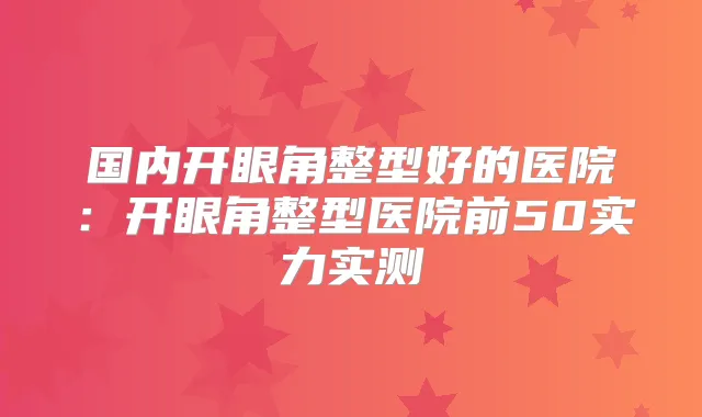 国内开眼角整型好的医院：开眼角整型医院前50实力实测