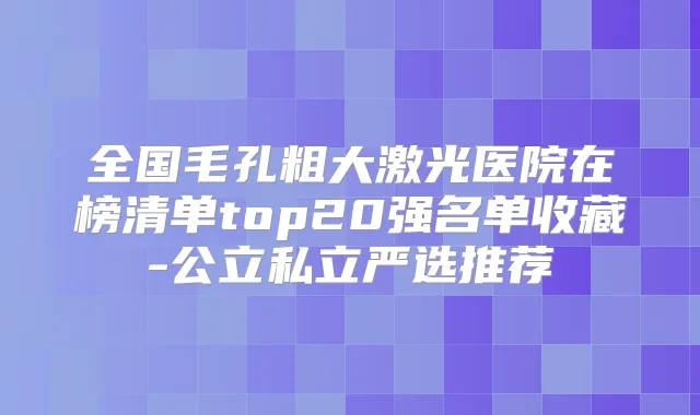 全国毛孔粗大激光医院在榜清单top20强名单收藏-公立私立严选推荐