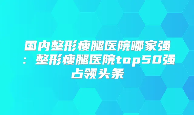 国内整形瘦腿医院哪家强:整形瘦腿医院top50强占领头条