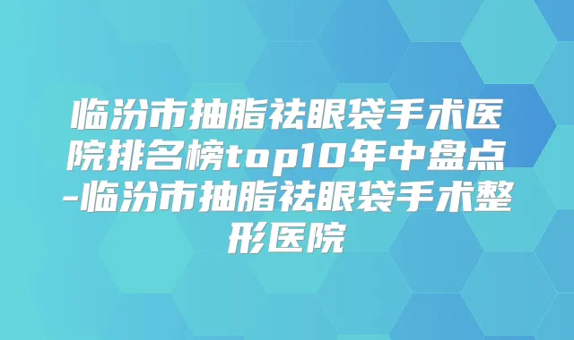 临汾市抽脂祛眼袋手术医院排名榜top10年中盘点-临汾市抽脂祛眼袋手术整形医院