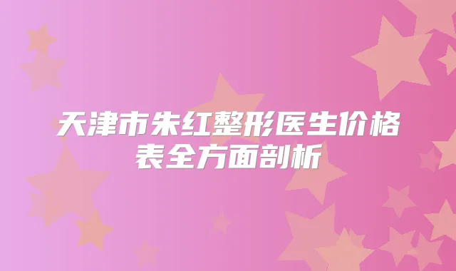 天津市朱红整形医生价格表全方面剖析