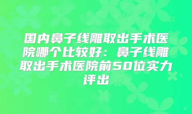 国内鼻子线雕取出手术医院哪个比较好:鼻子线雕取出手术医院前50位实力评出