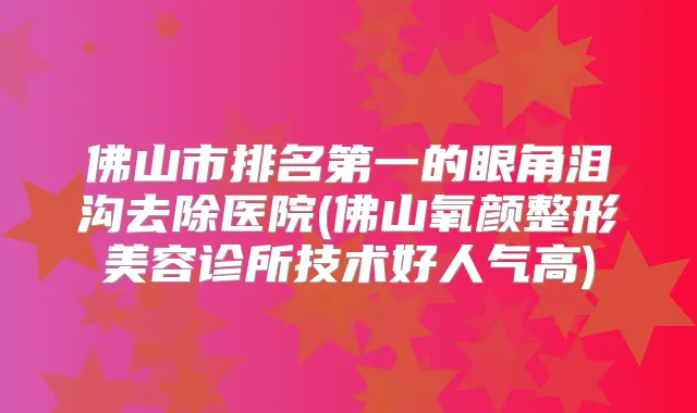 佛山市的眼角泪沟去除医院(佛山氧颜整形美容诊所技术好人气高)