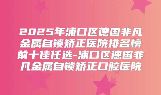 2025年浦口区德国非凡金属自锁矫正医院排名榜前十佳任选-浦口区德国非凡金属自锁矫正口腔医院