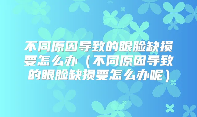 不同原因导致的眼脸缺损要怎么办(不同原因导致的眼脸缺损要怎么办呢)