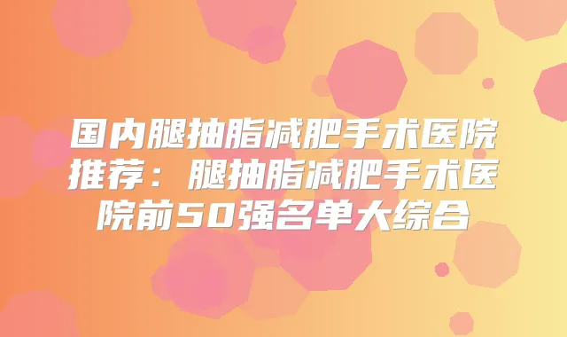 国内腿抽脂减肥手术医院推荐:腿抽脂减肥手术医院前50强名单大综合