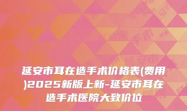 延安市耳在造手术价格表(费用)2025新版上新-延安市耳在造手术医院大致价位