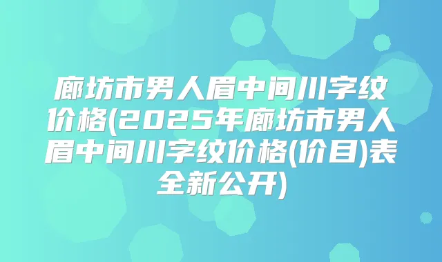 廊坊市男人眉中间川字纹价格(2025年廊坊市男人眉中间川字纹价格(价目)表全新公开)