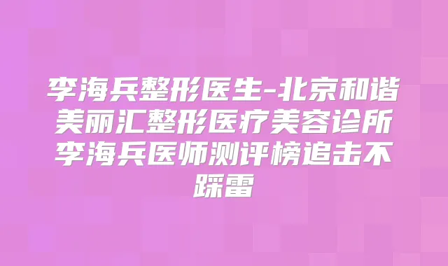 李海兵整形医生-北京和谐美丽汇整形医疗美容诊所李海兵医师测评榜追击不踩雷